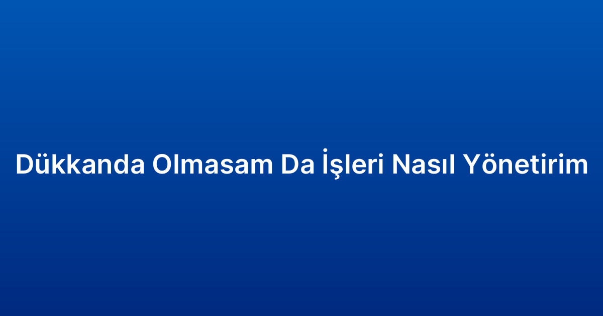 Dükkanda Olmasam Da İşleri Nasıl Yönetirim