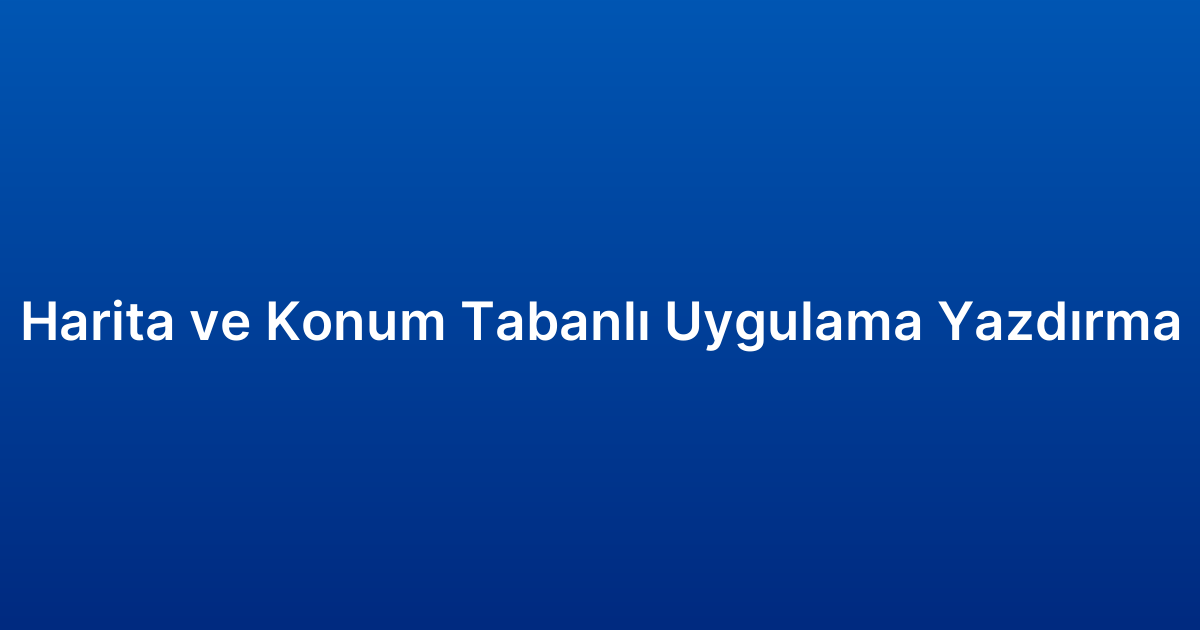Harita ve Konum Tabanlı Uygulama Yazdırma