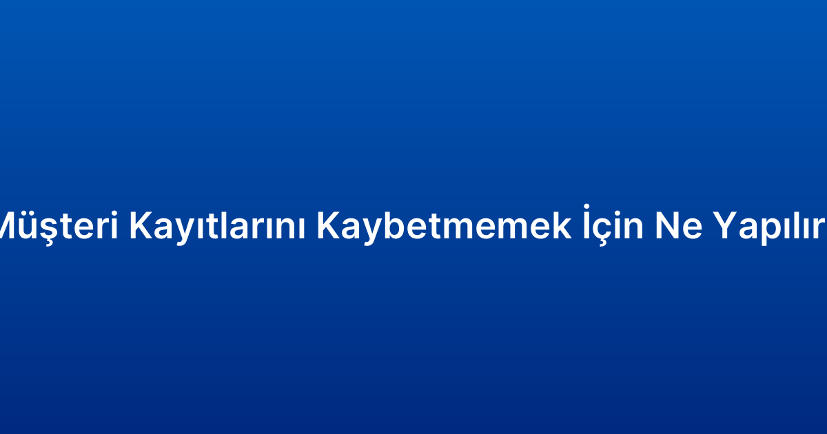 Müşteri Kayıtlarını Kaybetmemek İçin Ne Yapılır?
