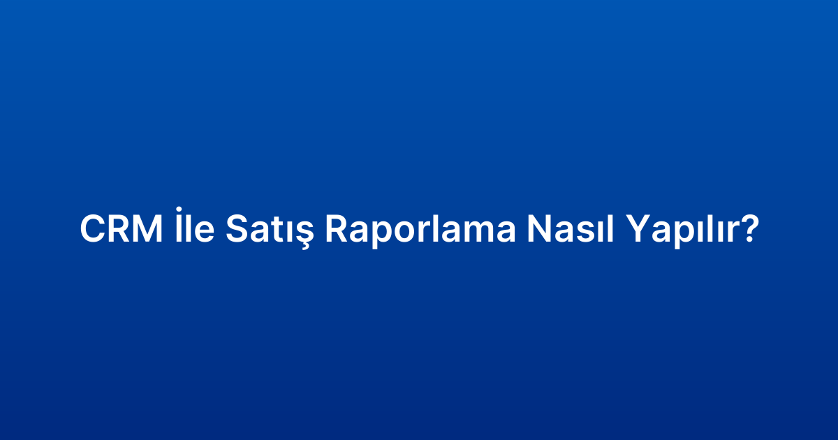 CRM İle Satış Raporlama Nasıl Yapılır?