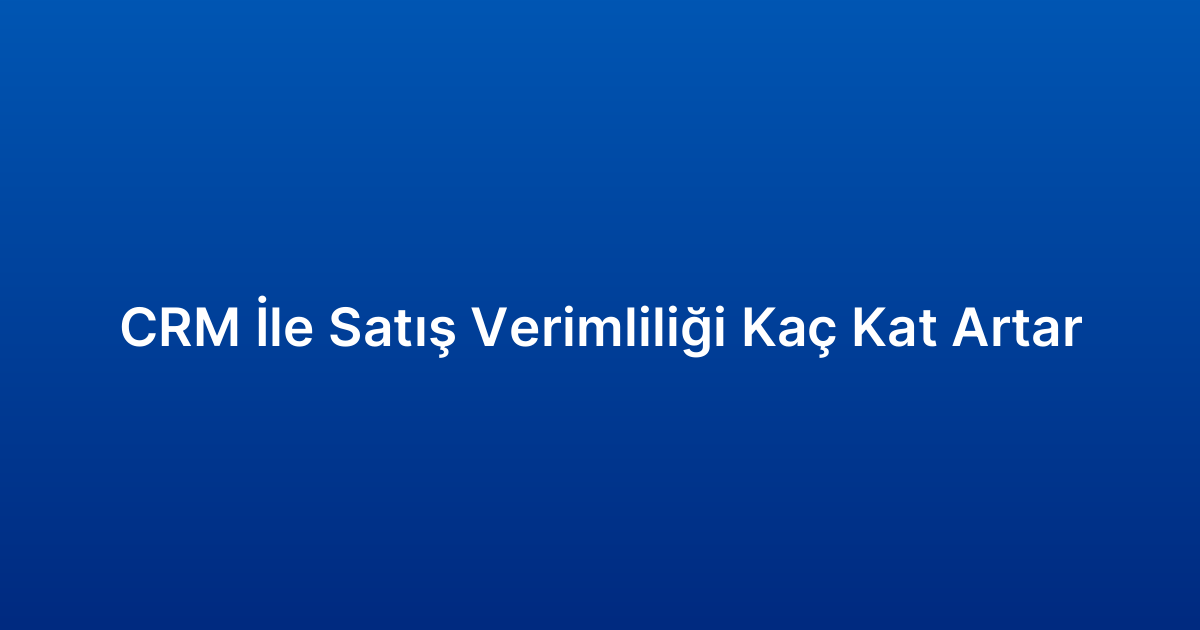 CRM İle Satış Verimliliği Kaç Kat Artar
