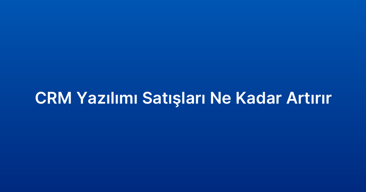CRM Yazılımı Satışları Ne Kadar Artırır