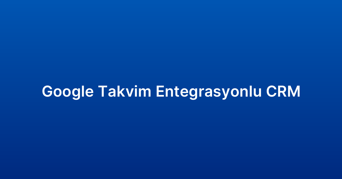 Google Takvim Entegrasyonlu CRM