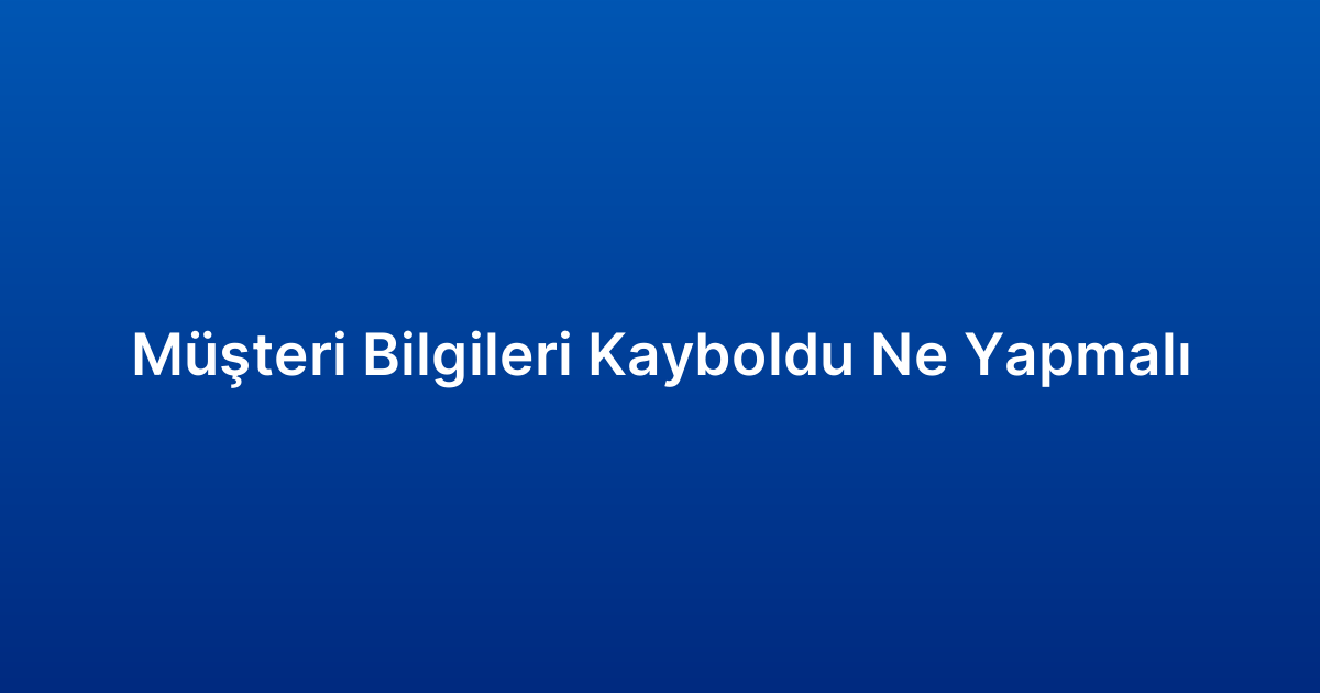 Müşteri Bilgileri Kayboldu Ne Yapmalı