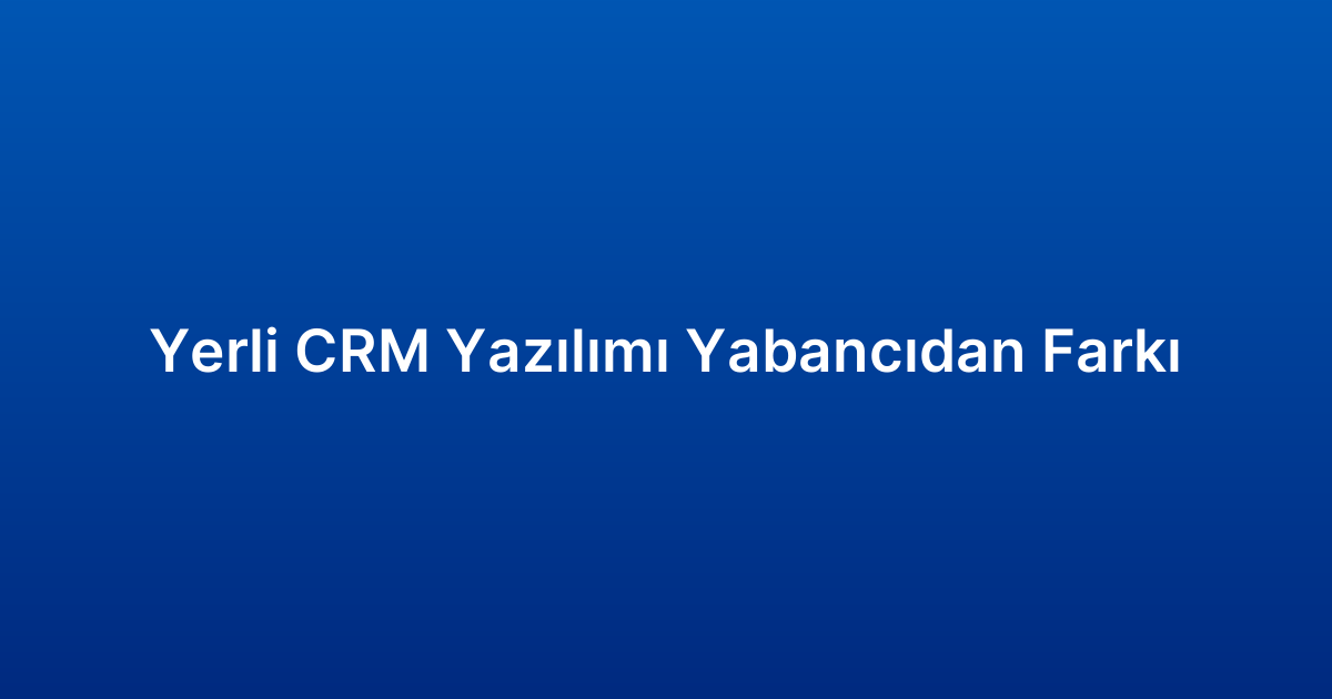 Yerli CRM Yazılımı Yabancıdan Farkı