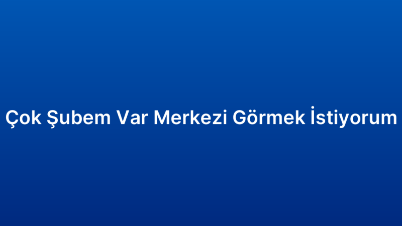 Çok Şubem Var Merkezi Görmek İstiyorum