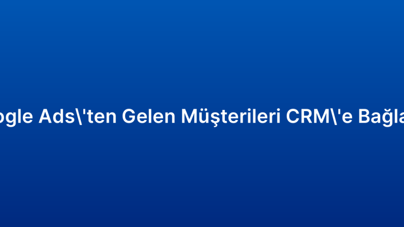 Google Ads’ten Gelen Müşterileri CRM’e Bağlama