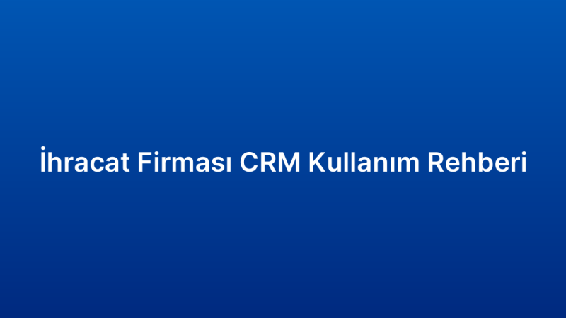 İhracat Firması CRM Kullanım Rehberi