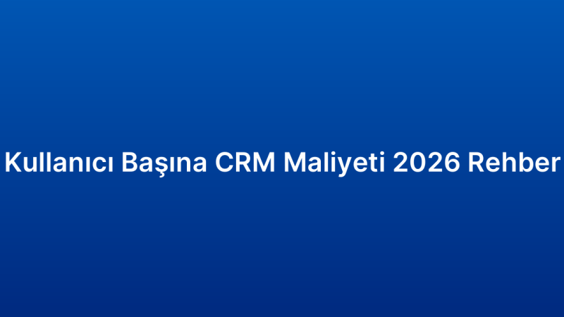 Kullanıcı Başına CRM Maliyeti 2026 Rehber