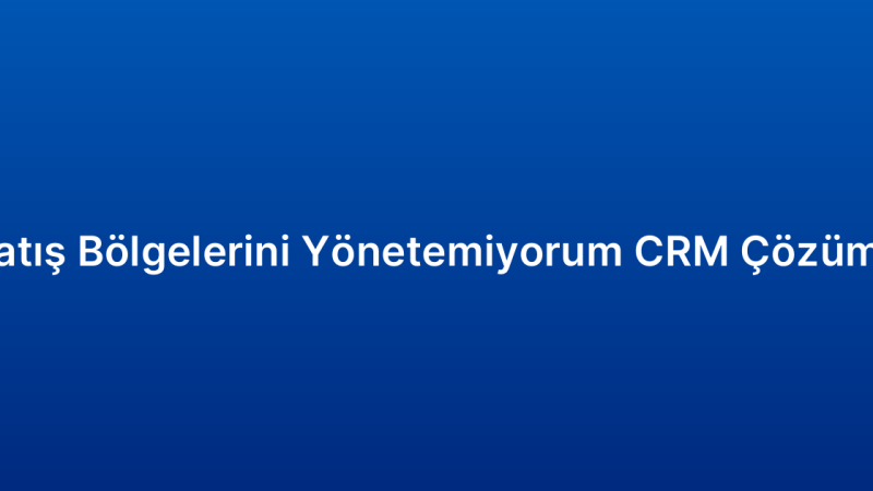 Satış Bölgelerini Yönetemiyorum CRM Çözümü