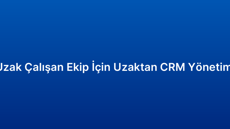 Uzak Çalışan Ekip İçin Uzaktan CRM Yönetimi