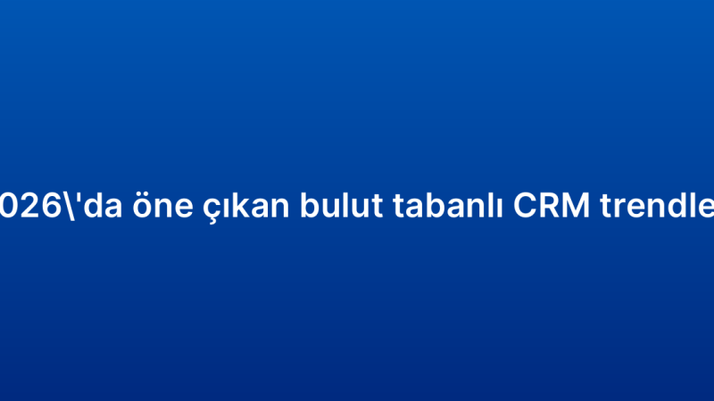 2026’da öne çıkan bulut tabanlı CRM trendleri