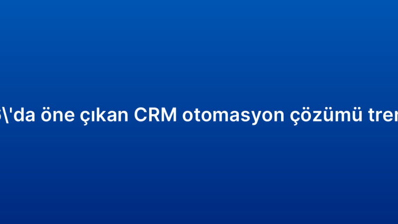 2026’da öne çıkan CRM otomasyon çözümü trendleri