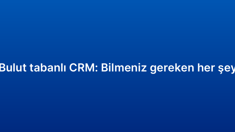 Bulut tabanlı CRM: Bilmeniz gereken her şey
