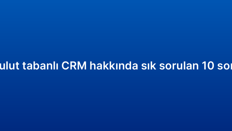 Bulut tabanlı CRM hakkında sık sorulan 10 soru