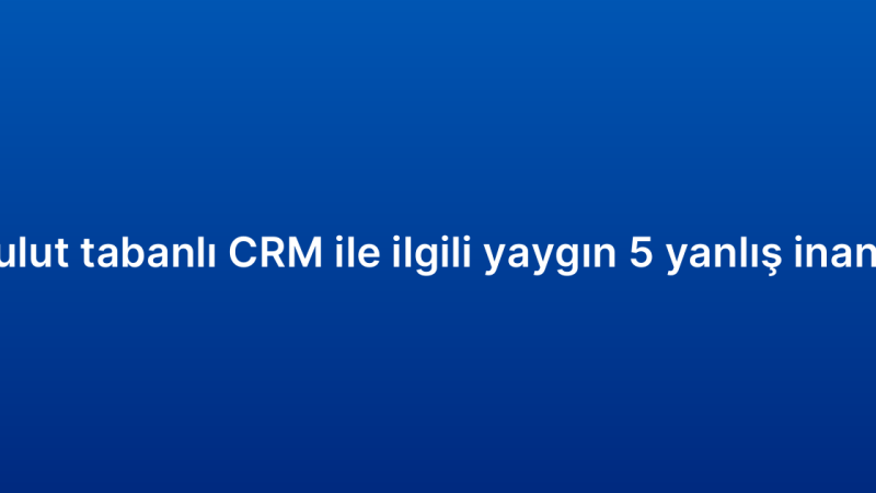 Bulut tabanlı CRM ile ilgili yaygın 5 yanlış inanış