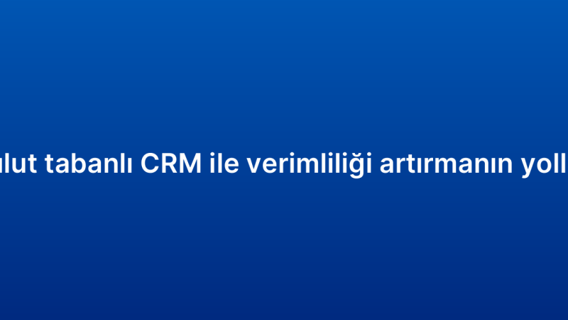 Bulut tabanlı CRM ile verimliliği artırmanın yolları
