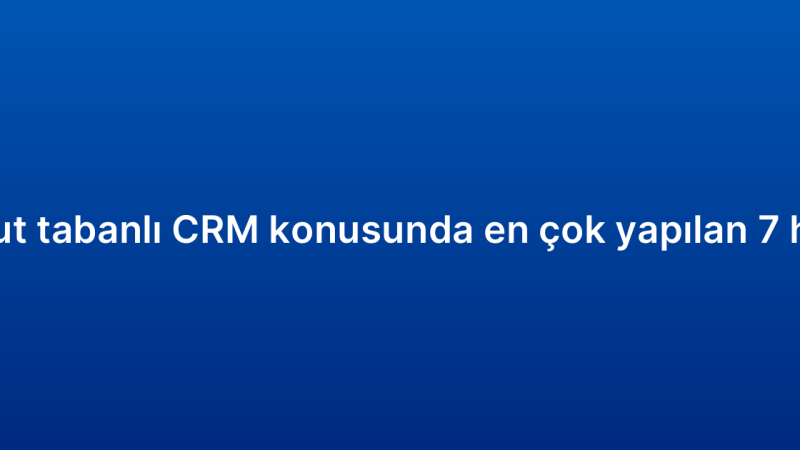 Bulut tabanlı CRM konusunda en çok yapılan 7 hata