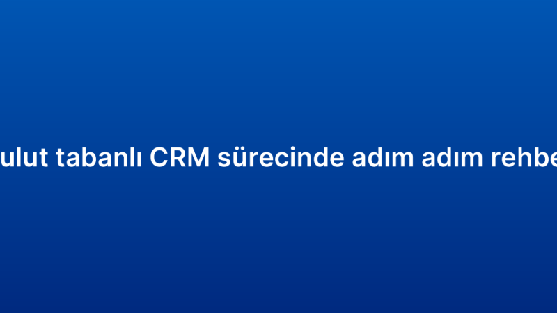 Bulut tabanlı CRM sürecinde adım adım rehber