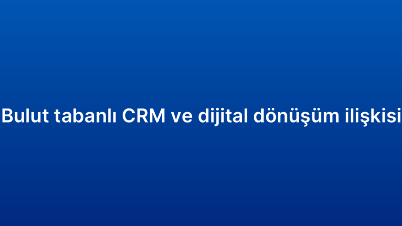 Bulut tabanlı CRM ve dijital dönüşüm ilişkisi