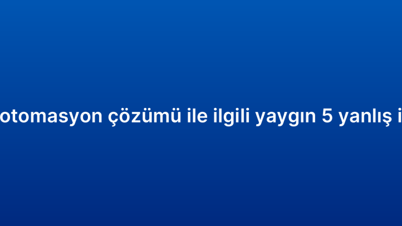 CRM otomasyon çözümü ile ilgili yaygın 5 yanlış inanış