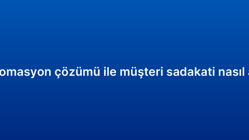 CRM otomasyon çözümü ile müşteri sadakati nasıl artırılır?