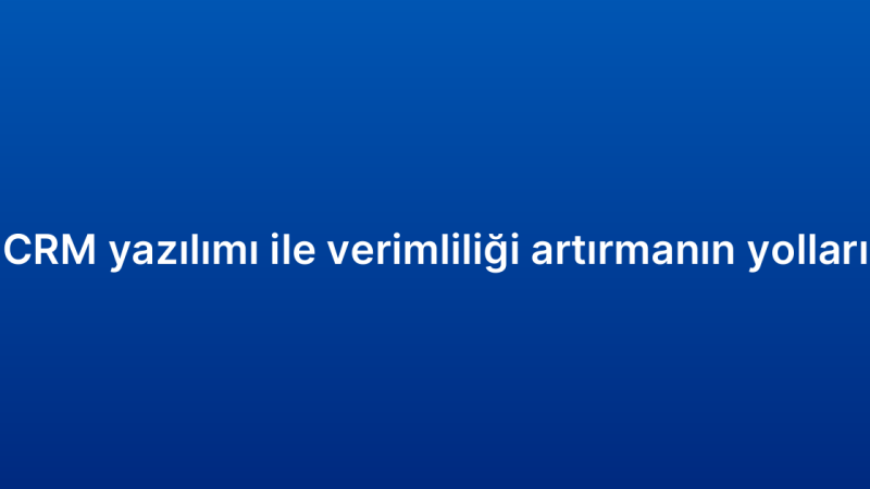 CRM yazılımı ile verimliliği artırmanın yolları