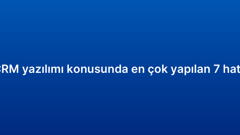 CRM yazılımı konusunda en çok yapılan 7 hata