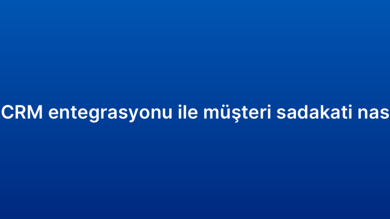 E-ticaret CRM entegrasyonu ile müşteri sadakati nasıl artırılır?