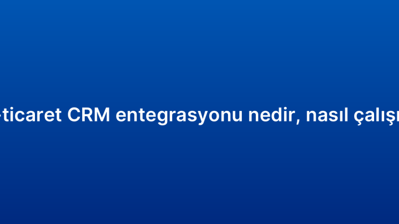 E-ticaret CRM entegrasyonu nedir, nasıl çalışır?