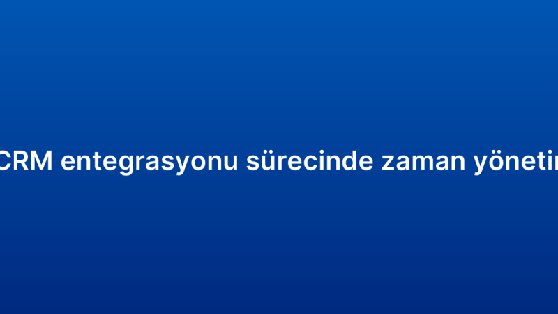 E-ticaret CRM entegrasyonu sürecinde zaman yönetimi ipuçları