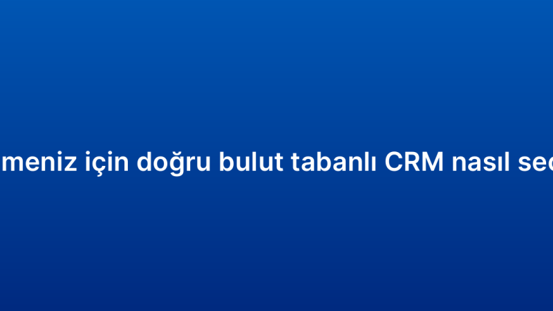 İşletmeniz için doğru bulut tabanlı CRM nasıl seçilir?