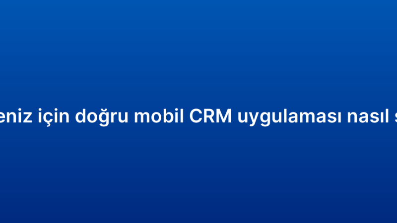 İşletmeniz için doğru mobil CRM uygulaması nasıl seçilir?