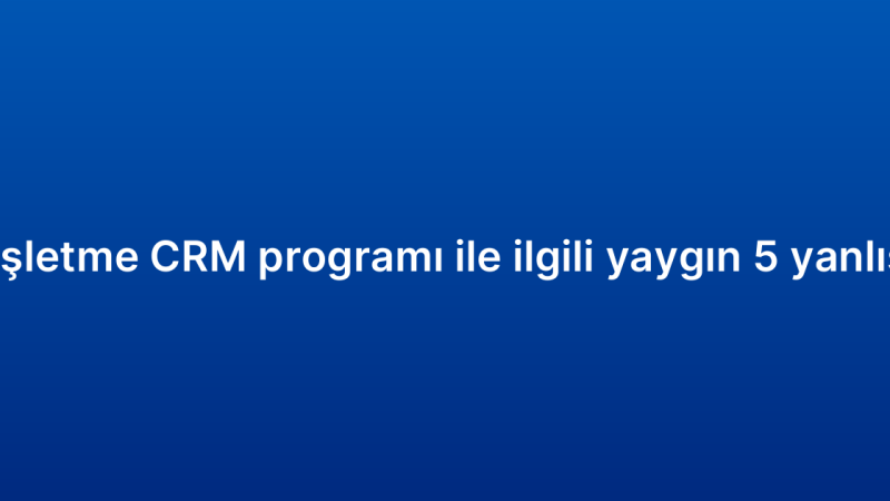 Küçük işletme CRM programı ile ilgili yaygın 5 yanlış inanış