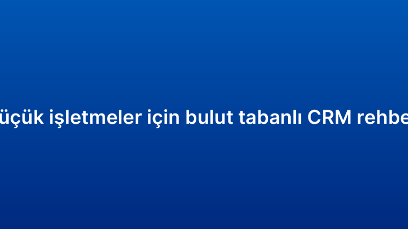 Küçük işletmeler için bulut tabanlı CRM rehberi