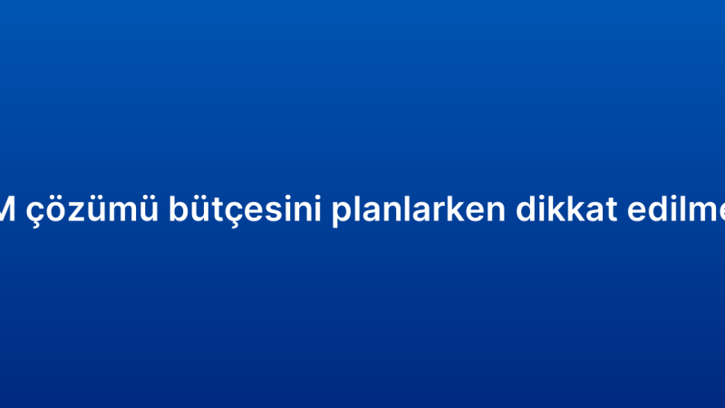 Kurumsal CRM çözümü bütçesini planlarken dikkat edilmesi gerekenler