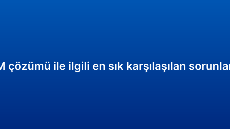 Kurumsal CRM çözümü ile ilgili en sık karşılaşılan sorunlar ve çözümleri