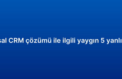 Kurumsal CRM çözümü ile ilgili yaygın 5 yanlış inanış