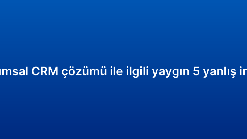 Kurumsal CRM çözümü ile ilgili yaygın 5 yanlış inanış