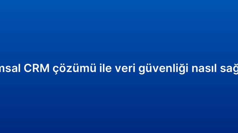 Kurumsal CRM çözümü ile veri güvenliği nasıl sağlanır?