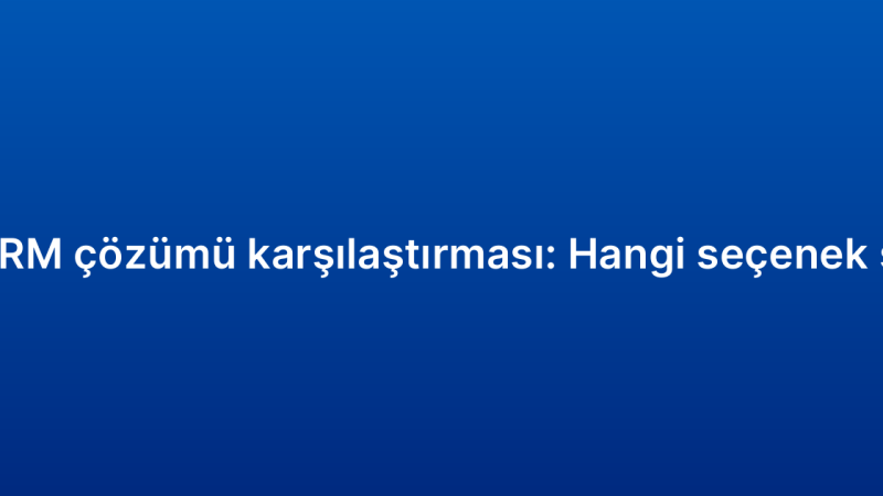 Kurumsal CRM çözümü karşılaştırması: Hangi seçenek size uygun?