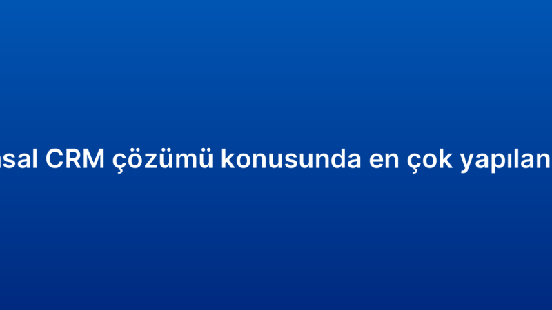 Kurumsal CRM çözümü konusunda en çok yapılan 7 hata