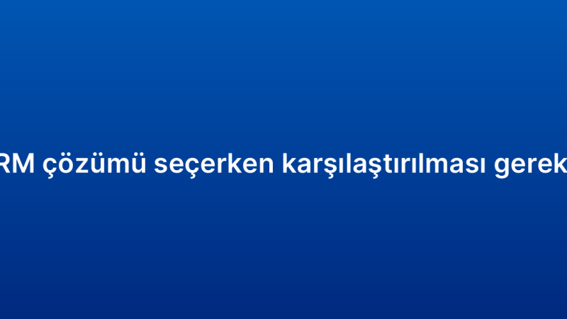 Kurumsal CRM çözümü seçerken karşılaştırılması gereken özellikler