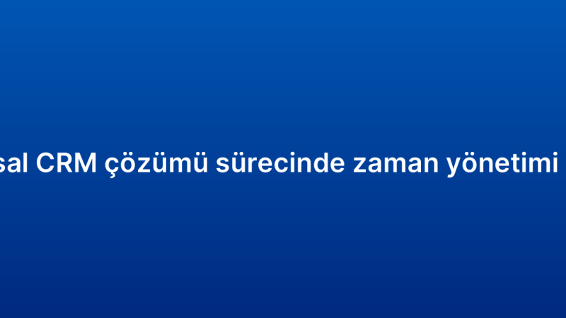 Kurumsal CRM çözümü sürecinde zaman yönetimi ipuçları