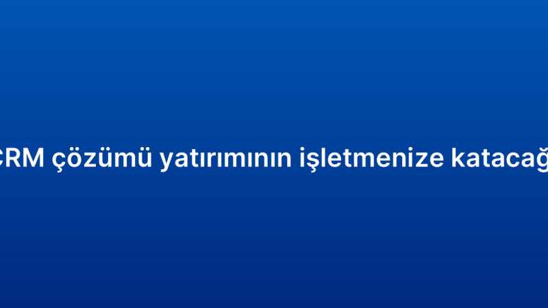 Kurumsal CRM çözümü yatırımının işletmenize katacağı avantajlar