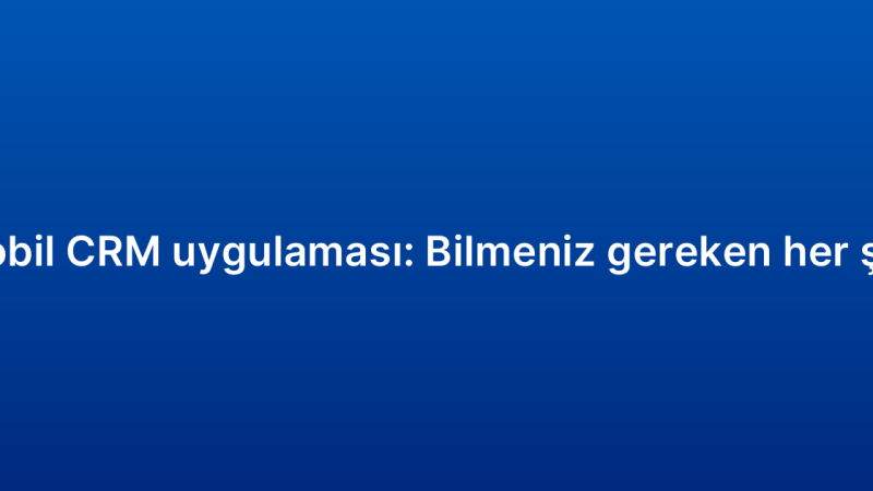 Mobil CRM uygulaması: Bilmeniz gereken her şey