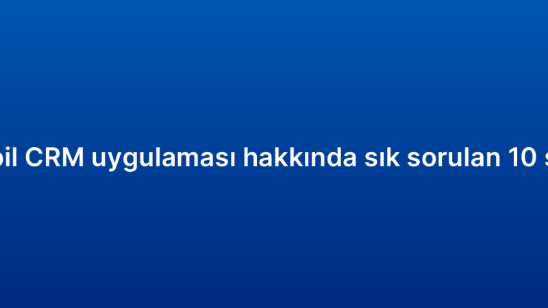 Mobil CRM uygulaması hakkında sık sorulan 10 soru