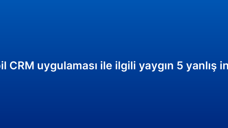 Mobil CRM uygulaması ile ilgili yaygın 5 yanlış inanış
