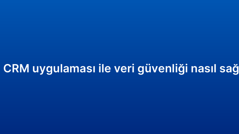 Mobil CRM uygulaması ile veri güvenliği nasıl sağlanır?