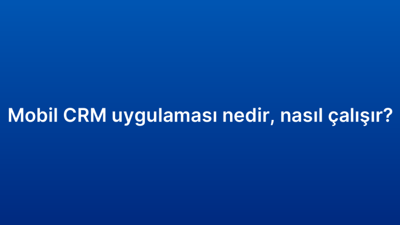 Mobil CRM uygulaması nedir, nasıl çalışır?